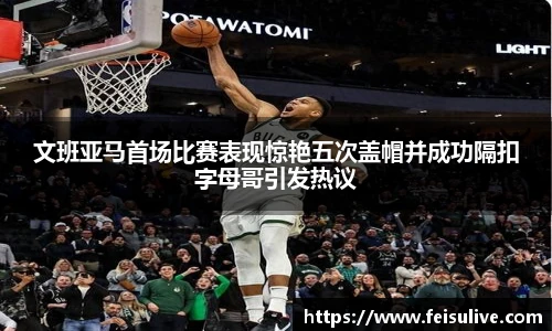 文班亚马首场比赛表现惊艳五次盖帽并成功隔扣字母哥引发热议
